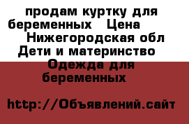 продам куртку для беременных › Цена ­ 1 000 - Нижегородская обл. Дети и материнство » Одежда для беременных   